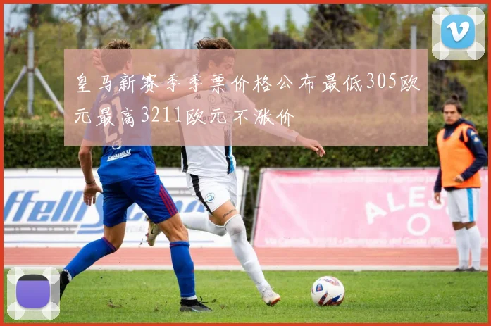 皇马新赛季季票价格公布最低305欧元最高3211欧元不涨价