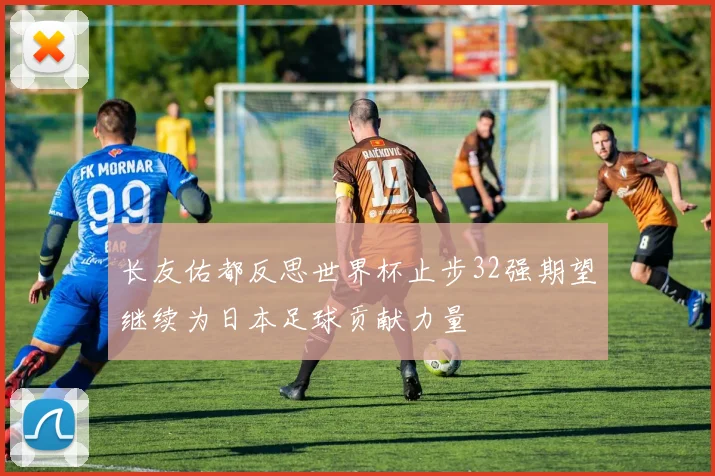 长友佑都反思世界杯止步32强期望继续为日本足球贡献力量