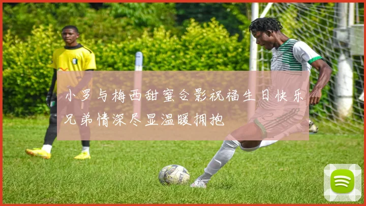 小罗与梅西甜蜜合影祝福生日快乐兄弟情深尽显温暖拥抱