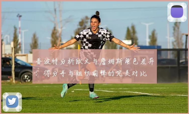 香波特分析欧文与詹姆斯角色差异：得分手与组织前锋的完美对比