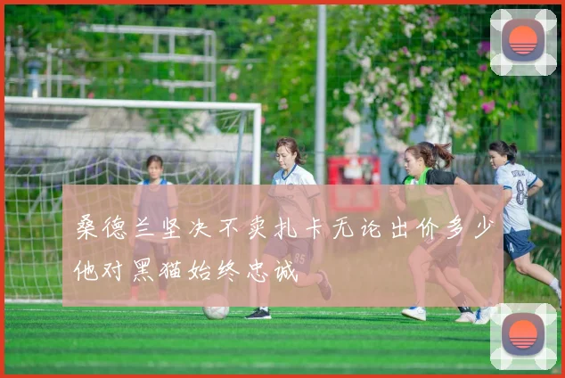 桑德兰坚决不卖扎卡无论出价多少他对黑猫始终忠诚