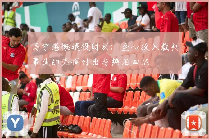 马宁感慨退役时刻：全心投入裁判事业的无悔付出与热泪回忆
