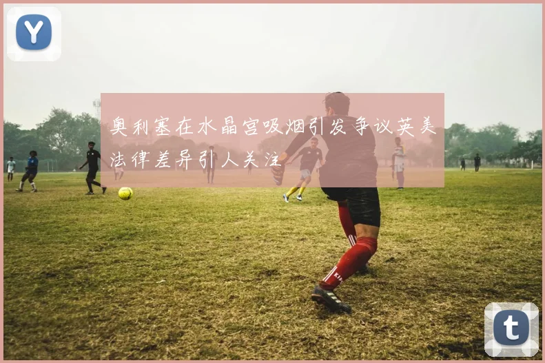 奥利塞在水晶宫吸烟引发争议英美法律差异引人关注