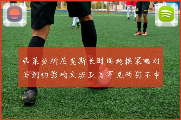 弗莱分析尼克斯长时间轮换策略对马刺的影响文班亚马罕见两罚不中引发关注