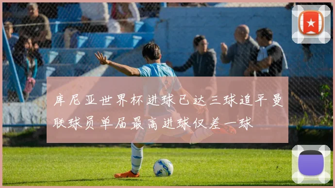 库尼亚世界杯进球已达三球追平曼联球员单届最高进球仅差一球