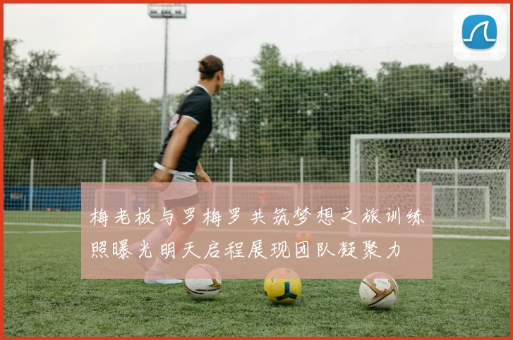梅老板与罗梅罗共筑梦想之旅训练照曝光明天启程展现团队凝聚力