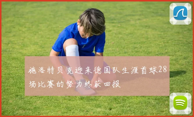 施洛特贝克迎来德国队生涯首球28场比赛的努力终获回报