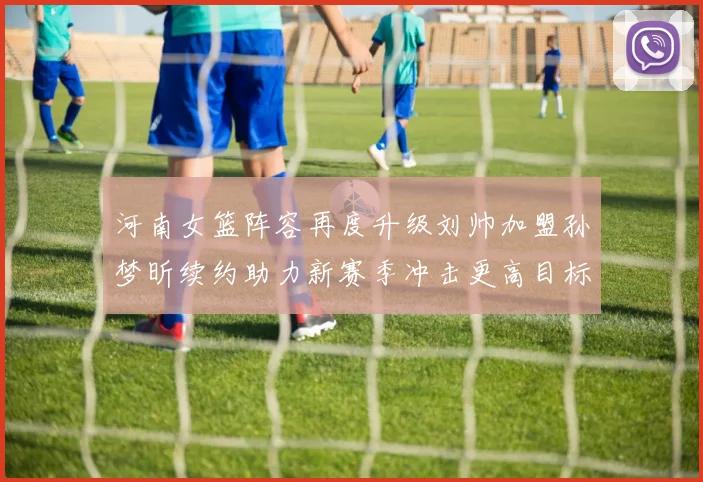 河南女篮阵容再度升级刘帅加盟孙梦昕续约助力新赛季冲击更高目标