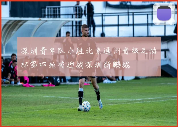 深圳青年队小胜北京通州晋级足协杯第四轮将迎战深圳新鹏城
