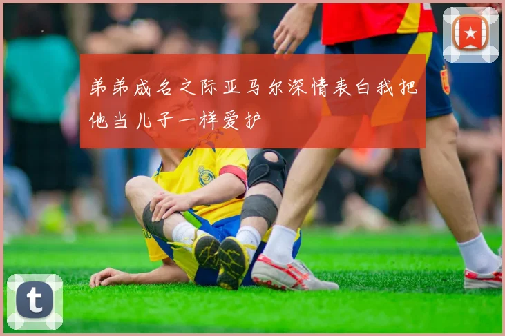 弟弟成名之际亚马尔深情表白我把他当儿子一样爱护