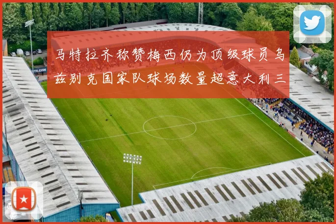 马特拉齐称赞梅西仍为顶级球员乌兹别克国家队球场数量超意大利三倍