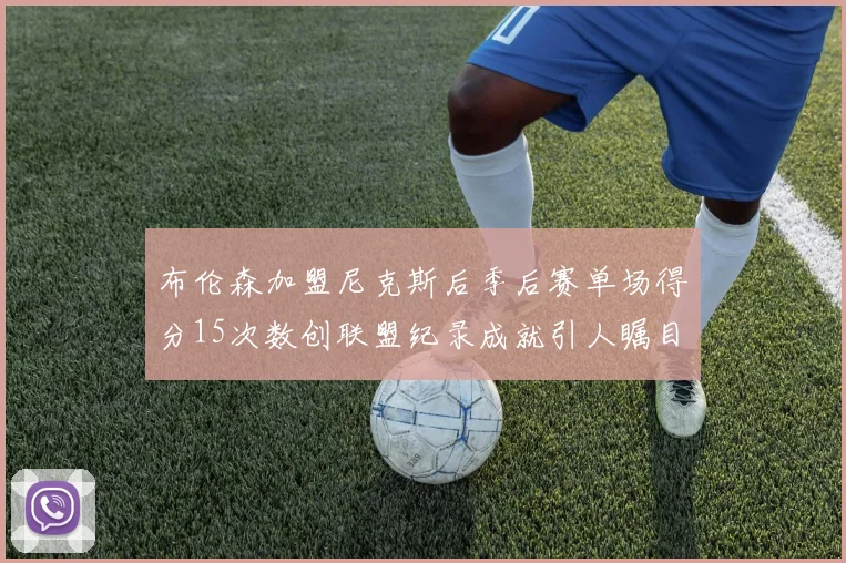 布伦森加盟尼克斯后季后赛单场得分15次数创联盟纪录成就引人瞩目