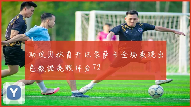 助攻贝林首开记录萨卡全场表现出色数据亮眼评分72